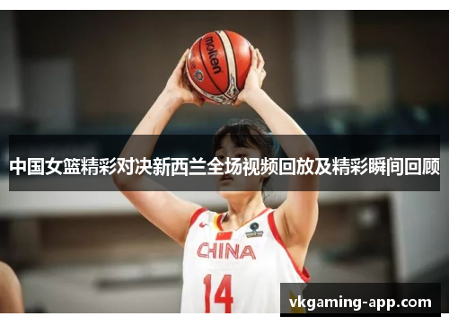 中国女篮精彩对决新西兰全场视频回放及精彩瞬间回顾